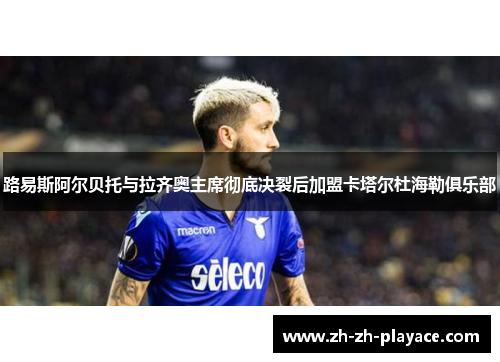 路易斯阿尔贝托与拉齐奥主席彻底决裂后加盟卡塔尔杜海勒俱乐部 路易斯阿尔贝托与拉齐奥主席彻底决裂后加盟卡塔尔杜海勒俱乐部