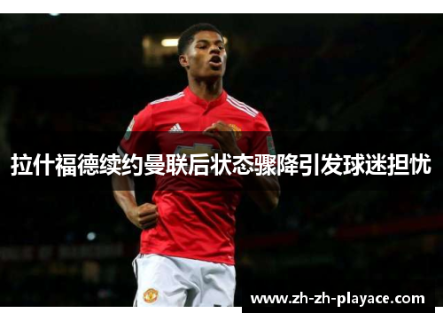 拉什福德续约曼联后状态骤降引发球迷担忧