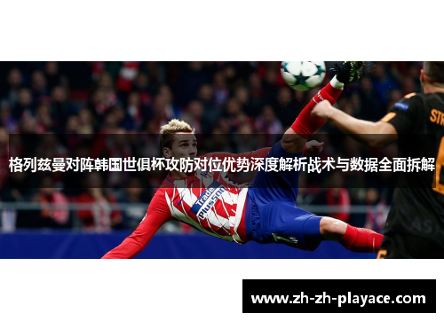 格列兹曼对阵韩国世俱杯攻防对位优势深度解析战术与数据全面拆解 格列兹曼对阵韩国世俱杯攻防对位优势深度解析战术与数据全面拆解